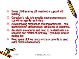 Some children may still need extra support with toileting. Caregiver’s role is to provide encouragement and sometimes gentle reminders Avoid drawing attention to toileting accidents – can make children embarrassed, pressured or ashamed. Accidents are normal and need to be dealt with in a sensitive and matter-of-fact way. Try to help families realise this Keep spare clothes handy and ask parents to send extra clothes if necessary. 8/28/2005 CHCCN2C Care For Children 