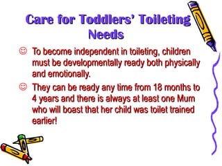 Care for Toddlers’ Toileting Needs To become independent in toileting, children must be developmentally ready both physically and emotionally. They can be ready any time from 18 months to 4 years and there is always at least one Mum who will boast that her child was toilet trained earlier! 