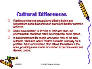 Cultural Differences Families and cultural groups have differing beliefs and expectations about how and when bowel and bladder control is achieved. Some leave children to develop at their own pace, but environmental conditions make this impractical some places. In hot climates and for people who spend most of the time outdoors, when and where children eliminate is usually not a problem. Adults and children often relieve themselves in the open, providing a role model for children to become aware and develop control. 8/28/2005 CHCCN2C Care For Children 