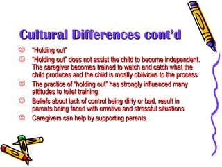 Cultural Differences cont’d “ Holding out” “ Holding out” does not assist the child to become independent. The caregiver becomes trained to watch and catch what the child produces and the child is mostly oblivious to the process The practice of “holding out” has strongly influenced many attitudes to toilet training. Beliefs about lack of control being dirty or bad, result in parents being faced with emotive and stressful situations Caregivers can help by supporting parents 