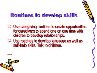 Routines to develop skills Use caregiving routines to create opportunities for caregivers to spend one on one time with children to develop relationships. Use routines to develop language as well as self-help skills. Talk to children. Activity 