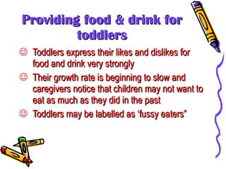 Providing food & drink for toddlers Toddlers express their likes and dislikes for food and drink very strongly Their growth rate is beginning to slow and caregivers notice that children may not want to eat as much as they did in the past Toddlers may be labelled as ‘fussy eaters” 
