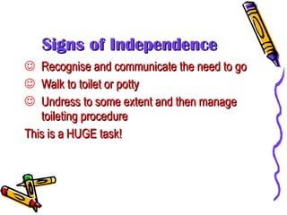 Signs of Independence Recognise and communicate the need to go Walk to toilet or potty Undress to some extent and then manage toileting procedure This is a HUGE task! 