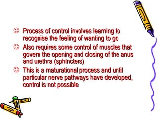Process of control involves learning to recognise the feeling of wanting to go Also requires some control of muscles that govern the opening and closing of the anus and urethra (sphincters) This is a maturational process and until particular nerve pathways have developed, control is not possible 