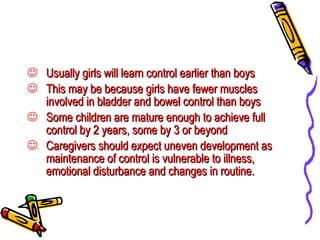 Usually girls will learn control earlier than boys  This may be because girls have fewer muscles involved in bladder and bowel control than boys Some children are mature enough to achieve full control by 2 years, some by 3 or beyond Caregivers should expect uneven development as maintenance of control is vulnerable to illness, emotional disturbance and changes in routine. 