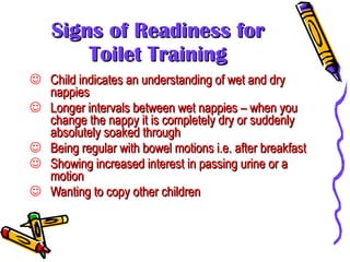 Signs of Readiness for Toilet Training Child indicates an understanding of wet and dry nappies Longer intervals between wet nappies – when you change the nappy it is completely dry or suddenly absolutely soaked through Being regular with bowel motions i.e. after breakfast Showing increased interest in passing urine or a motion  Wanting to copy other children 