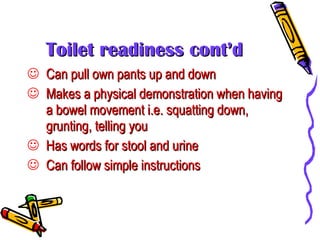 Toilet readiness cont’d Can pull own pants up and down Makes a physical demonstration when having a bowel movement i.e. squatting down, grunting, telling you Has words for stool and urine Can follow simple instructions 