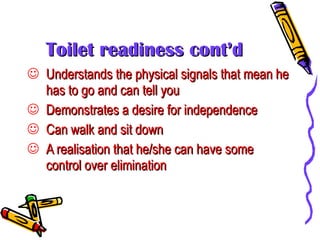 Toilet readiness cont’d Understands the physical signals that mean he has to go and can tell you Demonstrates a desire for independence Can walk and sit down A realisation that he/she can have some control over elimination 