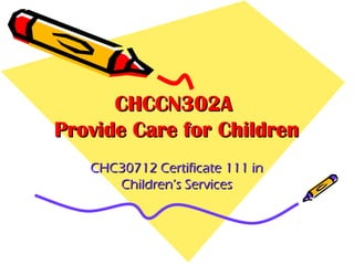 CHCCN302A
Provide Care for Children
CHC30712 Certificate 111 in
Children’s Services

 