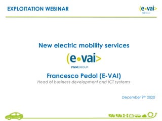 EXPLOITATION WEBINAR
New electric mobility services
December 9th 2020
Francesco Pedol (E-VAI)
Head of business development and ICT systems
 