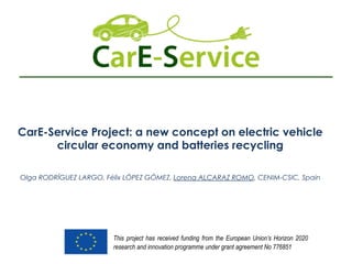 CarE-Service Project: a new concept on electric vehicle
circular economy and batteries recycling
Olga RODRÍGUEZ LARGO, Félix LÓPEZ GÓMEZ, Lorena ALCARAZ ROMO, CENIM-CSIC, Spain
This project has received funding from the European Union’s Horizon 2020
research and innovation programme under grant agreement No 776851
 