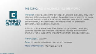 THE TOPIC: AID IS WORKING. TELL THE WORLD
                          
                          The Brief: Many people in the developed world are aid weary. They know
                          billions of dollars go into aid, and yet the problems never seem to go away.
                          This leads them to question if the money ever gets to where it is needed,
                          and even then, if it is used wisely. The media seems full of stories of
                          corruption, waste and broken systems.
                          
                          But that’s not the whole story. Effective aid programs help developing
                          countries become self-sufficient. They do not replace those countries’
                          efforts, but rather support the important work that’s already under way.
                          
                          The Budget: $100,000
                          Time: 12 months to build and 6 months to ramp up
                          More Information: http://goo.gl/lvaHZ


AC Peoples - @44thfloor
 