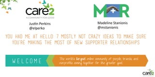 W E L C O M E
The world’s largest online community of people, brands, and
nonprofits coming together for the greater good.
You had me at hello: 7 mostly not crazy ideas to make sure
you’re making the most of new supporter relationships
Jus$n&Perkins&
@elperko&
Madeline&Stanionis&
@mstanionis&
 