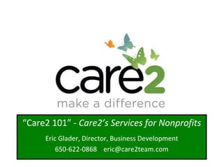 Advertising for Nonprofits Justin Perkins, Director of Nonprofit Services Copyright ©2008 Care2, Inc. All Rights Reserved.  04/15/10 “ Care2 101” -  Care2’s Services for Nonprofits Eric Glader, Director, Business Development 650-622-0868  [email_address] 