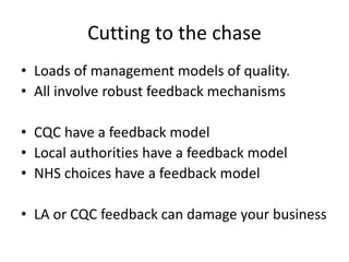 Cutting to the chase
• Loads of management models of quality.
• All involve robust feedback mechanisms
• CQC have a feedback model
• Local authorities have a feedback model
• NHS choices have a feedback model
• LA or CQC feedback can damage your business
 