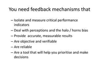 You need feedback mechanisms that
– Isolate and measure critical performance
indicators
– Deal with perceptions and the halo / horns bias
– Provide accurate, measurable results
– Are objective and verifiable
– Are reliable
– Are a tool that will help you prioritise and make
decisions
 