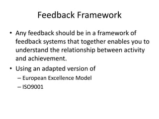 Feedback Framework
• Any feedback should be in a framework of
feedback systems that together enables you to
understand the relationship between activity
and achievement.
• Using an adapted version of
– European Excellence Model
– ISO9001
 