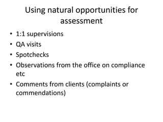 Using natural opportunities for
assessment
• 1:1 supervisions
• QA visits
• Spotchecks
• Observations from the office on compliance
etc
• Comments from clients (complaints or
commendations)
 