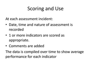Scoring and Use
At each assessment incident:
• Date, time and nature of assessment is
recorded
• 1 or more indicators are scored as
appropriate.
• Comments are added
The data is compiled over time to show average
performance for each indicator
 
