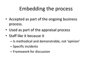 Embedding the process
• Accepted as part of the ongoing business
process.
• Used as part of the appraisal process
• Staff like it because it
– Is methodical and demonstrable, not ‘opinion’
– Specific incidents
– Framework for discussion
 