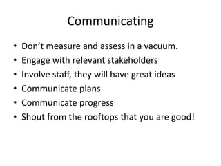 Communicating
• Don’t measure and assess in a vacuum.
• Engage with relevant stakeholders
• Involve staff, they will have great ideas
• Communicate plans
• Communicate progress
• Shout from the rooftops that you are good!
 