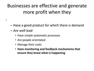 Businesses are effective and generate
more profit when they
:
– Have a good product for which there is demand
– Are well lead
• Have simple systematic processes
• Are people orientated
• Manage their costs
• Have monitoring and feedback mechanisms that
ensure they know what is happening
 