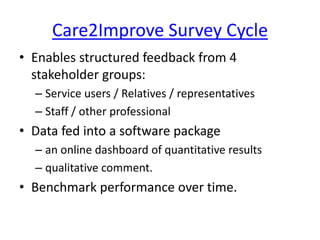 Care2Improve Survey Cycle
• Enables structured feedback from 4
stakeholder groups:
– Service users / Relatives / representatives
– Staff / other professional
• Data fed into a software package
– an online dashboard of quantitative results
– qualitative comment.
• Benchmark performance over time.
 