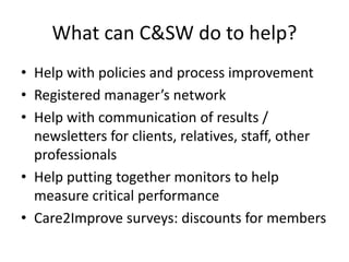 What can C&SW do to help?
• Help with policies and process improvement
• Registered manager’s network
• Help with communication of results /
newsletters for clients, relatives, staff, other
professionals
• Help putting together monitors to help
measure critical performance
• Care2Improve surveys: discounts for members
 
