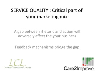 SERVICE QUALITY : Critical part of
your marketing mix
A gap between rhetoric and action will
adversely affect the your business
Feedback mechanisms bridge the gap
 