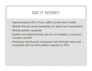 DID IT WORK?
•
•
•
•
Approximately 25% of our traffic comes from mobile
Mobile-friendly email templates for alerts and newsletters
Mobile petition template
Mobile and tablet-friendly site for our Healthy Living and
Causes content
• Redesign significantly increased click through rates and
increased opt-ins from petition signers by 40%