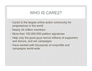 WHO IS CARE2?
• Care2 is the largest online action community for
progressives in the world
• Nearly 24 million members
• More than 150,000,000 petition signatures
• Help only the good guys recruit millions of supporters
and donors, and win campaigns
• Have worked with thousands of nonprofits and
campaigns world-wide