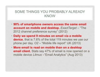 SOME THINGS YOU PROBABLY ALREADY
KNOW
• 90% of smartphone owners access the same email
account on mobile and desktop. ExactTarget – “The
2012 channel preference survey” (2012)
• Daily we spend 9 minutes on email via a mobile
device, that is 7.6% of the total 119 minutes we use our
phone per day. O2 – “Mobile life report” UK (2013)
• More email is read on mobile than on a desktop
email client. Stats say 47% of email is now opened on a
mobile device Litmus –”Email Analytics” (Aug 2013)