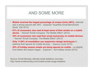 AND SOME MORE
• Mobile received the largest percentage of unique clicks (40%), webmail
was a strong second with 35% – Experian “Quarterly Email Benchmark
Study” (Q2 2013)
• 61% of consumers now read at least some of their emails on a mobile
device – Yesmail “Email Compass: The Mobile Effect” (2013)
• 30% of consumers now read their email exclusively on mobile devices
– Yesmail “Email Compass: The Mobile Effect” (2013)
• Only 11.84% of newsletters use responsive design techniques to
optimize their layouts for mobile devices. – Equinux (June 2013)
• 45% of holiday season emails are being opened on mobile – up slightly
from before the season began – Experian – Hot holiday trends (2012)
Source: Email Monday ultimate email statistics overview http://www.emailmonday.com/mobile-email-usage-statistics