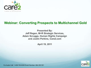 Webinar: Converting Prospects to Multichannel Gold For Audio Call: 1-408-792-6300 Event Number: 664 293 501 Presented By: Jeff Regen, M+R Strategic Services,  Adam Scruggs, Human Rights Campaign  and Justin Perkins, Care2.com April 19, 2011 