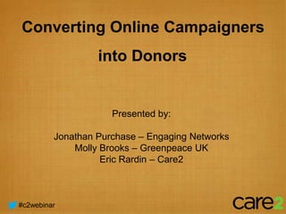 Converting Online Campaigners
                  into Donors


                     Presented by:

         Jonathan Purchase – Engaging Networks
             Molly Brooks – Greenpeace UK
                   Eric Rardin – Care2



#c2webinar
 