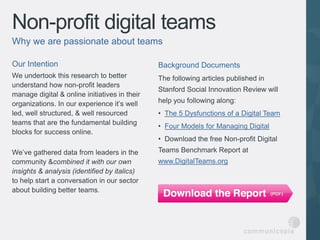 Non-profit digital teams
Why we are passionate about teams

Our Intention                                  Background Documents
We undertook this research to better           The following articles published in
understand how non-profit leaders
                                               Stanford Social Innovation Review will
manage digital & online initiatives in their
organizations. In our experience it’s well     help you following along:
led, well structured, & well resourced         • The 5 Dysfunctions of a Digital Team
teams that are the fundamental building
                                               • Four Models for Managing Digital
blocks for success online.
                                               • Download the free Non-profit Digital
We’ve gathered data from leaders in the        Teams Benchmark Report at
community &combined it with our own            www.DigitalTeams.org
insights & analysis (identified by italics)
to help start a conversation in our sector
about building better teams.
 