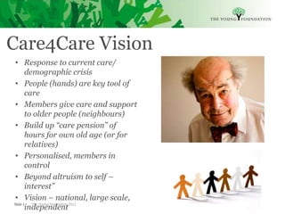 Care4Care Vision
 • Response to current care/
       demographic crisis
 • People (hands) are key tool of
       care
 • Members give care and support
       to older people (neighbours)
 • Build up “care pension” of
       hours for own old age (or for
       relatives)
 • Personalised, members in
       control
 • Beyond altruism to self –
       interest”
 • Vision – national, large scale,
Slide 1  The Young Foundation 2011
       independent
 