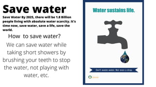 Save Water By 2025, there will be 1.8 Billion
people living with absolute water scarcity. It's
time now, save water, save a life, save the
world.
Save water
How to save water?
We can save water while
taking short showers by
brushing your teeth to stop
the water, not playing with
water, etc.
 