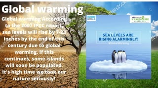 Global warming According
to the 2007 IPCC report,
sea levels will rise by 7-23
inches by the end of this
century due to global
warming. If this
continues, some islands
will soon be populated.
It's high time we took our
nature seriously!
Global warming
 