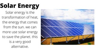 Solar energy is the
transformation of heat,
the energy that comes
from the sun. we can
more use solar energy
to save the planet. this
is a very good
alternative.
Solar Energy
 
