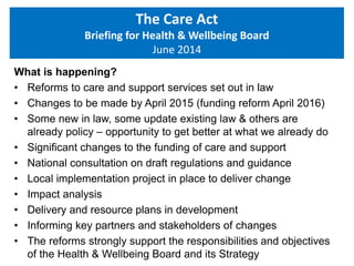 What is happening?
• Reforms to care and support services set out in law
• Changes to be made by April 2015 (funding reform April 2016)
• Some new in law, some update existing law & others are
already policy – opportunity to get better at what we already do
• Significant changes to the funding of care and support
• National consultation on draft regulations and guidance
• Local implementation project in place to deliver change
• Impact analysis
• Delivery and resource plans in development
• Informing key partners and stakeholders of changes
• The reforms strongly support the responsibilities and objectives
of the Health & Wellbeing Board and its Strategy
The Care Act
Briefing for Health & Wellbeing Board
June 2014
 