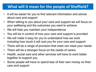 What will it mean for the people of Sheffield?
• It will be easier for you to find relevant information and advice
about care and support
• When talking to you about your care and support we will focus on
your wellbeing and the outcomes you want to achieve
• We will help you maintain your independence
• You will be in control of how your care and support is provided
• We will make it easy for you to understand how we work
including how much it will cost you for your care and support
• There will be a range of provision that meet can meet your needs
• There will be a stronger focus on the needs of carers
• Health, social care and other services will have to work better
together to support you
• Some people will have to spend less of their own money on their
care and support
 