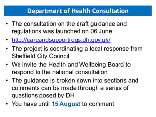 Department of Health Consultation
• The consultation on the draft guidance and
regulations was launched on 06 June
• http://careandsupportregs.dh.gov.uk/
• The project is coordinating a local response from
Sheffield City Council
• We invite the Health and Wellbeing Board to
respond to the national consultation
• The guidance is broken down into sections and
comments can be made through a series of
questions posed by DH
• You have until 15 August to comment
 