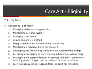 Care Act - Eligibility
S13 – Eligibility
 Outcomes (2 or more)
a) Managing and maintaining nutrition
b) Maintaining personal hygiene
c) Managing toilet needs
d) Being appropriately clothed
e) Being able to make use of the adult’s home safely
f) Maintaining a habitable home environment
g) Developing and maintaining family or other personal relationships
h) Accessing and engaging in work, training, education or volunteering
i) Making use of necessary facilities or services in the local community
including public transport and recreational facilities or services
j) Carrying out any caring responsibilities the adult has for a child
 