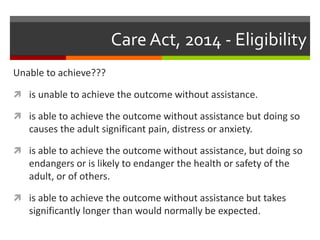 Care Act, 2014 - Eligibility
Unable to achieve???
 is unable to achieve the outcome without assistance.
 is able to achieve the outcome without assistance but doing so
causes the adult significant pain, distress or anxiety.
 is able to achieve the outcome without assistance, but doing so
endangers or is likely to endanger the health or safety of the
adult, or of others.
 is able to achieve the outcome without assistance but takes
significantly longer than would normally be expected.
 