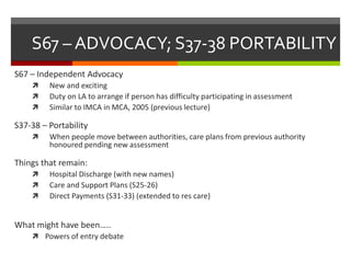 S67 – ADVOCACY; S37-38 PORTABILITY
S67 – Independent Advocacy
 New and exciting
 Duty on LA to arrange if person has difficulty participating in assessment
 Similar to IMCA in MCA, 2005 (previous lecture)
S37-38 – Portability
 When people move between authorities, care plans from previous authority
honoured pending new assessment
Things that remain:
 Hospital Discharge (with new names)
 Care and Support Plans (S25-26)
 Direct Payments (S31-33) (extended to res care)
What might have been…..
 Powers of entry debate
 