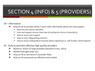 SECTION 4 (INFO) & 5 (PROVIDERS)
S4 – Information
 Duty on LA to provide adults / carers with information about care and support
 How the care system operates;
 Care and support choices they have (including the choice of providers);
 How to access this support
 How to raise safeguarding concerns
 how to access independent financial advice (significant re: self-funders, Dilnot Report)
S5 - Duty to promote effective high quality providers
 Based on failure of large providers (Southern Cross, 2011)
 Market Oversight (CQC etc)
 Duty on SS to intervene if a provider failys
 Duty on SS to promote an effective local market
 