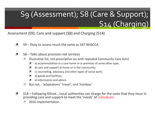 S9 (Assessment); S8 (Care & Support);
S14 (Charging)
Assessment (S9); Care and support (S8) and Charging (S14)
 S9 – Duty to assess much the same as S47 NHSCCA
 S8 – Talks about provision not services
 Illustrative list, not prescriptive (as with repealed Community Care Acts)
 a) accommodation in a care home or in premises of some other type;
 b) care and support at home or in the community;
 c) counselling, advocacy and other types of social work;
 d) goods and facilities;
 e) information and advice.
 But not… ‘adaptations’ ‘travel’; and ‘holidays’
 S14 – Following Dilnot… Local authorities can charge for the costs that they incur in
providing care and support to meet the ‘needs’ of individuals.
 2016 Implementation
 