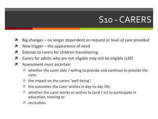 S10 - CARERS
 Big changes – no longer dependent on request or level of care provided
 New trigger – the appearance of need
 Extends to carers for children transitioning
 Carers for adults who are not eligible may still be eligible (s20)
 Assessment must ascertain
 whether the carer able / willing to provide and continue to provide the
care;
 the impact on the carers ‘well-being’;
 the outcomes the carer wishes in day-to-day life;
 whether the carer works or wishes to (and / or) to participate in
education, training or
 recreation.
 