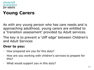 Young Carers
As with any young person who has care needs and is
approaching adulthood, young carers are entitled to
a ‘tra...